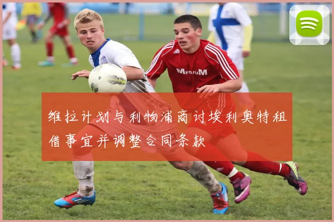 维拉计划与利物浦商讨埃利奥特租借事宜并调整合同条款