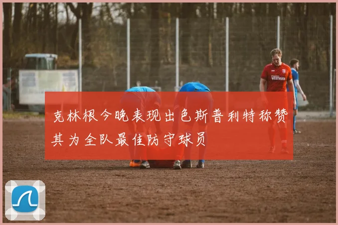 克林根今晚表现出色斯普利特称赞其为全队最佳防守球员