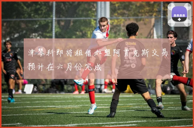 津琴科即将租借加盟阿贾克斯交易预计在六月份完成
