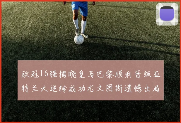 欧冠16强揭晓皇马巴黎顺利晋级亚特兰大逆转成功尤文图斯遗憾出局