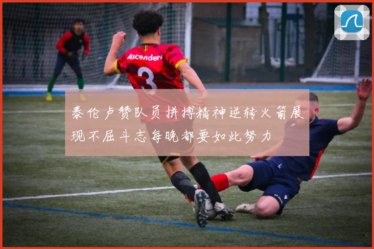 泰伦卢赞队员拼搏精神逆转火箭展现不屈斗志每晚都要如此努力