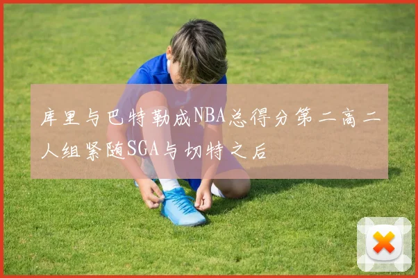 库里与巴特勒成NBA总得分第二高二人组紧随SGA与切特之后
