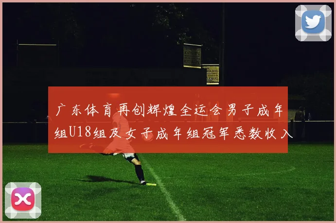 广东体育再创辉煌全运会男子成年组U18组及女子成年组冠军悉数收入囊中