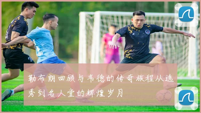 勒布朗回顾与韦德的传奇旅程从选秀到名人堂的辉煌岁月