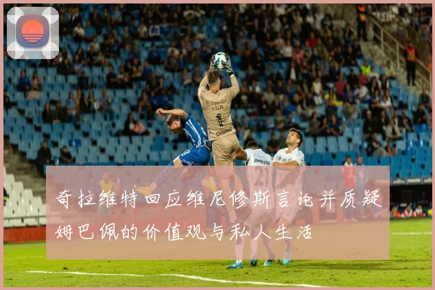 奇拉维特回应维尼修斯言论并质疑姆巴佩的价值观与私人生活