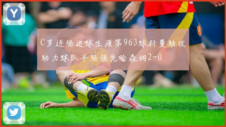 C罗连场进球生涯第963球科曼助攻助力球队半场领先哈森姆2-0