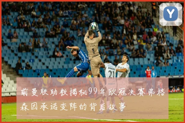 前曼联助教揭秘99年欧冠决赛弗格森因承诺变阵的背后故事