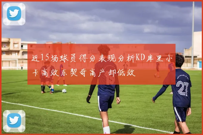 近15场球员得分表现分析KD库里小卡高效东契奇高产却低效