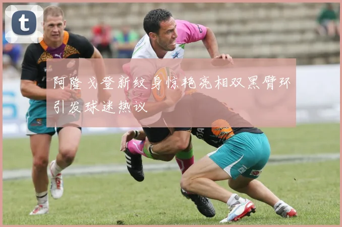 阿隆戈登新纹身惊艳亮相双黑臂环引发球迷热议