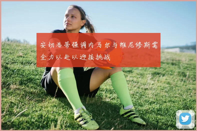 安切洛蒂强调内马尔与维尼修斯需全力以赴以迎接挑战