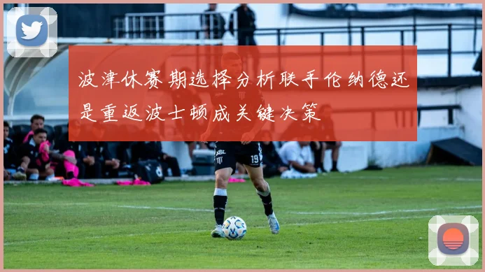波津休赛期选择分析联手伦纳德还是重返波士顿成关键决策