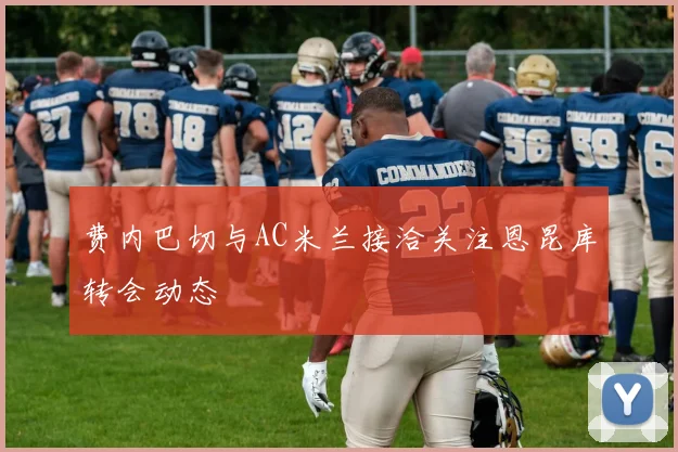 费内巴切与AC米兰接洽关注恩昆库转会动态