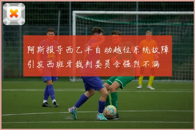 阿斯报导西乙半自动越位系统故障引发西班牙裁判委员会强烈不满