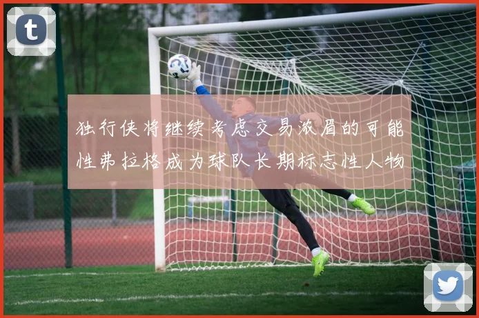 独行侠将继续考虑交易浓眉的可能性弗拉格成为球队长期标志性人物