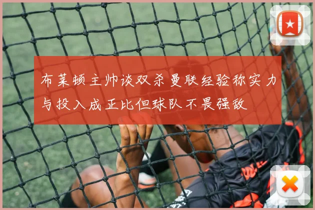 布莱顿主帅谈双杀曼联经验称实力与投入成正比但球队不畏强敌