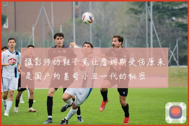 摄影师的鞋子竟让詹姆斯受伤原来是国产约基奇小丑一代的秘密