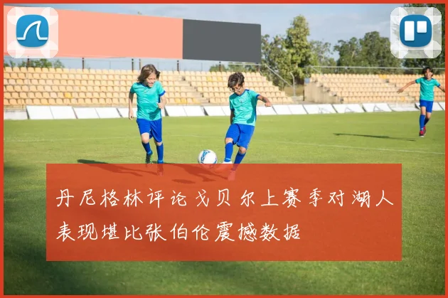 丹尼格林评论戈贝尔上赛季对湖人表现堪比张伯伦震撼数据