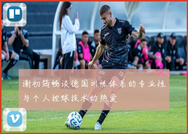谢初筠畅谈德国训练体系的专业性与个人控球技术的热爱