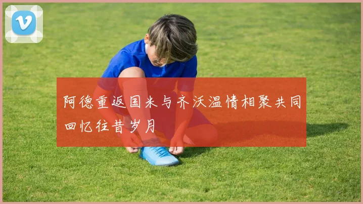 阿德重返国米与齐沃温情相聚共同回忆往昔岁月
