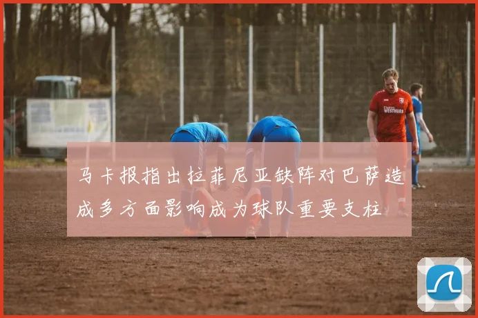 马卡报指出拉菲尼亚缺阵对巴萨造成多方面影响成为球队重要支柱