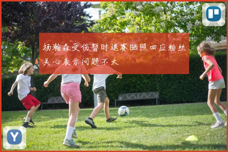 杨瀚森受伤暂时退赛晒照回应粉丝关心表示问题不大