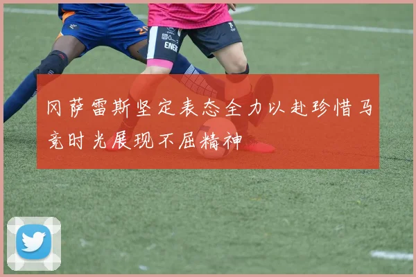 冈萨雷斯坚定表态全力以赴珍惜马竞时光展现不屈精神