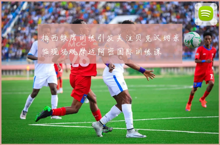 梅西缺席训练引发关注贝克汉姆亲临现场观摩迈阿密国际训练课
